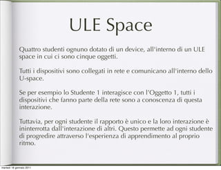 ULE Space
             Quattro studenti ognuno dotato di un device, all'interno di un ULE
             space in cui ci sono cinque oggetti.

             Tutti i dispositivi sono collegati in rete e comunicano all'interno dello
             U-space.

             Se per esempio lo Studente 1 interagisce con l’Oggetto 1, tutti i
             dispositivi che fanno parte della rete sono a conoscenza di questa
             interazione.

             Tuttavia, per ogni studente il rapporto è unico e la loro interazione è
             ininterrotta dall'interazione di altri. Questo permette ad ogni studente
             di progredire attraverso l'esperienza di apprendimento al proprio
             ritmo.


martedì 18 gennaio 2011
 