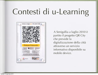 Contesti di u-Learning

                               A Senigallia a luglio 2010 è
                               partito il progetto QR City
                               che prevede la
                               digitalizzazione della città
                               attraverso un servizio
                               informativo disponibile su
                               mobile device.




martedì 18 gennaio 2011
 