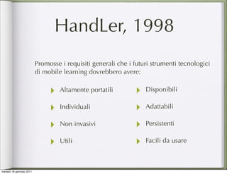 HandLer, 1998
                          Promosse i requisiti generali che i futuri strumenti tecnologici
                          di mobile learning dovrebbero avere:


                               ‣   Altamente portatili        ‣   Disponibili

                               ‣   Individuali                ‣   Adattabili

                               ‣   Non invasivi               ‣   Persistenti

                               ‣   Utili                      ‣   Facili da usare



martedì 18 gennaio 2011
 