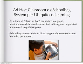 Ad Hoc Classroom e eSchoolbag
                          System per Ubiquitous Learning
                 Un sistema di “classe ad hoc” per aiutare insegnanti,
                 principalmente delle scuole elementari, ad insegnare in qualsiasi
                 momento ed in qualsiasi posto.

                 eSchoolbag system ambiente di auto-apprendimento motivato e
                 interattivo per studenti.




martedì 18 gennaio 2011
 