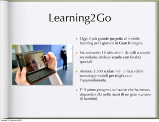 Learning2Go
                              ‣ Oggi il più grande progetto di mobile
                                  learning per i giovani in Gran Bretagna.

                              ‣ Ha coinvolto 18 istituzioni, da asili a scuole
                                  secondarie, incluse scuole con ﬁnalità
                                  speciali

                              ‣ Almeno 3.500 scolari nell'utilizzo delle
                                  tecnologie mobili per migliorare
                                  l'apprendimento.
                                   
                              ‣   E’ il primo progetto nel paese che ha messo
                                  dispositivi 3G nelle mani di un gran numero
                                  di bambini




martedì 18 gennaio 2011
 