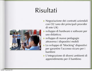 Risultati
                             ‣ Negoziazione dei contratti aziendali
                                 con O2 (uno dei principali provider
                                 di rete UK)
                             ‣   sviluppo di hardware e software per
                                 uso didattico;
                             ‣   sviluppo di nuove pedagogie
                                 attraverso i dispositivi mobili 
                             ‣   Lo sviluppo di "blocking" dispositivi
                                 per garantire l'accesso sicuro per i
                                 bambini  
                             ‣   L'integrazione di diversi ambienti di
                                 apprendimento per il bambino 


martedì 18 gennaio 2011
 