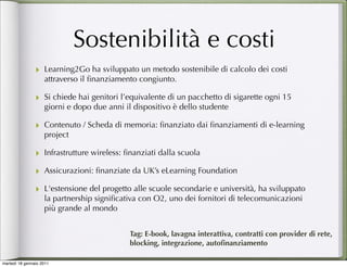 Sostenibilità e costi
                ‣ Learning2Go ha sviluppato un metodo sostenibile di calcolo dei costi
                    attraverso il ﬁnanziamento congiunto.

                ‣ Si chiede hai genitori l’equivalente di un pacchetto di sigarette ogni 15
                    giorni e dopo due anni il dispositivo è dello studente

                ‣ Contenuto / Scheda di memoria: ﬁnanziato dai ﬁnanziamenti di e-learning
                    project

                ‣ Infrastrutture wireless: ﬁnanziati dalla scuola
                ‣ Assicurazioni: ﬁnanziate da UK’s eLearning Foundation
                ‣ L'estensione del progetto alle scuole secondarie e università, ha sviluppato
                    la partnership signiﬁcativa con O2, uno dei fornitori di telecomunicazioni
                    più grande al mondo


                                             Tag: E-book, lavagna interattiva, contratti con provider di rete,
                                             blocking, integrazione, autoﬁnanziamento

martedì 18 gennaio 2011
 
