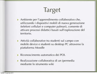 Target
                          ‣ Ambiente per l’apprendimento collaborativo che,
                            utilizzando i dispositivi mobili di nuova generazione
                            (telefoni cellulari e computer palmari), consente di
                            attivare processi didattici basati sull'esplorazione del
                            territorio.

                          ‣ Attività collaborative tra studenti sul campo con
                            mobile device e studenti su desktop PC attraverso la
                            piattaforma Moodle

                          ‣ Riconoscimento automatico dei POI.
                          ‣ Realizzazione collaborativa di un ipermedia
                            mediante lo strumento wiki

martedì 18 gennaio 2011
 
