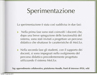 Sperimentazione
                          La sperimentazione è stata così suddivisa in due fasi:

                          ‣ Nella prima fase sono stati coinvolti i docenti che,
                            dopo una breve spiegazione delle funzionalità del
                            sistema, sono stati invitati a progettare un percorso
                            didattico che sfruttasse le caratteristiche di MoULe.

                          ‣ Nella seconda fase gli studenti, con il supporto dei
                            docenti, si sono impegnati nello svolgimento del
                            percorso didattico precedentemente progettato
                            utilizzando il sistema MoULe.

                    Tag: apprendimento collaborativo, piattaforma Moodle, Punti di interesse (POI), wiki

martedì 18 gennaio 2011
 