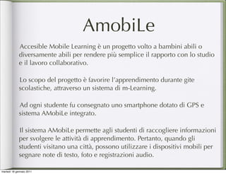 AmobiLe
             Accesible Mobile Learning è un progetto volto a bambini abili o
             diversamente abili per rendere più semplice il rapporto con lo studio
             e il lavoro collaborativo.

             Lo scopo del progetto è favorire l’apprendimento durante gite
             scolastiche, attraverso un sistema di m-Learning.

             Ad ogni studente fu consegnato uno smartphone dotato di GPS e
             sistema AMobiLe integrato.

             Il sistema AMobiLe permette agli studenti di raccogliere informazioni
             per svolgere le attività di apprendimento. Pertanto, quando gli
             studenti visitano una città, possono utilizzare i dispositivi mobili per
             segnare note di testo, foto e registrazioni audio.

martedì 18 gennaio 2011
 