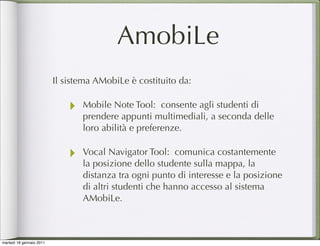 AmobiLe
                          Il sistema AMobiLe è costituito da:

                              ‣   Mobile Note Tool: consente agli studenti di
                                  prendere appunti multimediali, a seconda delle
                                  loro abilità e preferenze.

                              ‣   Vocal Navigator Tool: comunica costantemente
                                  la posizione dello studente sulla mappa, la
                                  distanza tra ogni punto di interesse e la posizione
                                  di altri studenti che hanno accesso al sistema
                                  AMobiLe.



martedì 18 gennaio 2011
 