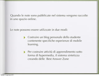 Quando le note sono pubblicate nel sistema vengono raccolte
                in uno spazio online.


                Le note possono essere utilizzate in due modi:

                          ‣   Costruire un blog personale dello studente
                              contenente speciﬁche esperienze di mobile
                              learning.

                          ‣   Per costruire attività di apprendimento sotto
                              forma di hypermedia, il sistema sintetizza
                              creando delle Best Answer Zone




martedì 18 gennaio 2011
 