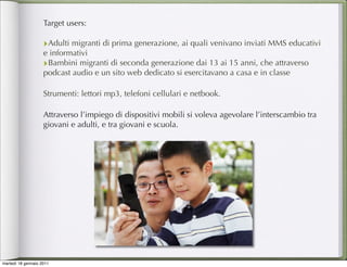 Target users:

                    ‣Adulti migranti di prima generazione, ai quali venivano inviati MMS educativi
                    e informativi
                    ‣Bambini migranti di seconda generazione dai 13 ai 15 anni, che attraverso
                    podcast audio e un sito web dedicato si esercitavano a casa e in classe

                    Strumenti: lettori mp3, telefoni cellulari e netbook.

                    Attraverso l’impiego di dispositivi mobili si voleva agevolare l’interscambio tra
                    giovani e adulti, e tra giovani e scuola.




martedì 18 gennaio 2011
 