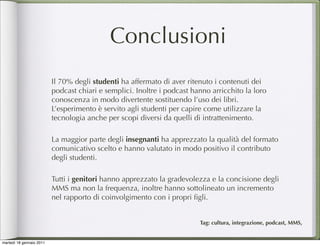 Conclusioni
                          Il 70% degli studenti ha affermato di aver ritenuto i contenuti dei
                          podcast chiari e semplici. Inoltre i podcast hanno arricchito la loro
                          conoscenza in modo divertente sostituendo l’uso dei libri.
                          L’esperimento è servito agli studenti per capire come utilizzare la
                          tecnologia anche per scopi diversi da quelli di intrattenimento.

                          La maggior parte degli insegnanti ha apprezzato la qualità del formato
                          comunicativo scelto e hanno valutato in modo positivo il contributo
                          degli studenti.

                          Tutti i genitori hanno apprezzato la gradevolezza e la concisione degli
                          MMS ma non la frequenza, inoltre hanno sottolineato un incremento
                          nel rapporto di coinvolgimento con i propri ﬁgli.


                                                                         Tag: cultura, integrazione, podcast, MMS,


martedì 18 gennaio 2011
 