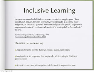 Inclusive Learning
                           Le persone con disabilità devono essere aiutate a raggiungere i loro
                          obiettivi di apprendimento in modo personalizzato a seconda delle
                          esigenze, in modo da garantir loro uno sviluppo di capacità cognitive e
                          organizzative che li rendano indipendenti e impiegabili nel mondo del
                          lavoro.

                          Tomlinson Report: “Inclusive Learning”, 1996
                          (www.csie.org.uk/publications/free.shtml)


                          Beneﬁci del m-learning:

                          ‣Apprendimento diretto (tutorial, video, audio, reminders)

                          ‣Motivazione ad imparare (immagine del sè, tecnologia di ultima
                          generazione)


                          ‣Accresce esperienza (competenza informatica, organizzazione)
martedì 18 gennaio 2011
 