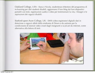 Oakland College, USA - Ilana e Nicola, studentesse eMentors del programma di
                          m-learning per altri studenti disabili, aggiornano il loro blog dai loro dispositivi
                          portatili con testi, registrazioni audio e video per testimoniare la vita, i bisogni e le
                          aspirazioni dei ragazzi disabili.


                          Statford-upon-Avon College, UK - DVR (video-registratori digitali) dati in
                          dotazione a ragazzi affetti dalla sindrome di Down o da autismo per la
                          condivisione di tutorial video creati dagli insegnanti o scaricati da internet, come
                          alternativa alla lettura di testi.




martedì 18 gennaio 2011
 