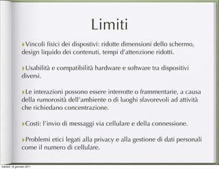 Limiti
               ‣Vincoli ﬁsici dei dispostivi: ridotte dimensioni dello schermo,
               design liquido dei contenuti, tempi d’attenzione ridotti.

               ‣Usabilità e compatibilità hardware e software tra dispositivi
               diversi.

               ‣Le interazioni possono essere interrotte o frammentarie, a causa
               della rumorosità dell’ambiente o di luoghi sfavorevoli ad attività
               che richiedano concentrazione.

               ‣Costi: l’invio di messaggi via cellulare e della connessione.
               ‣Problemi etici legati alla privacy e alla gestione di dati personali
               come il numero di cellulare.

martedì 18 gennaio 2011
 