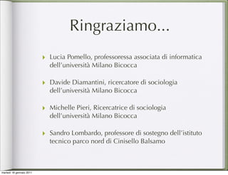 Ringraziamo...
                          ‣ Lucia Pomello, professoressa associata di informatica
                            dell’università Milano Bicocca

                          ‣ Davide Diamantini, ricercatore di sociologia
                            dell’università Milano Bicocca

                          ‣ Michelle Pieri, Ricercatrice di sociologia
                            dell’università Milano Bicocca

                          ‣ Sandro Lombardo, professore di sostegno dell’istituto
                            tecnico parco nord di Cinisello Balsamo



martedì 18 gennaio 2011
 