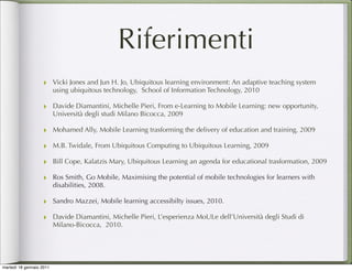 Riferimenti
                   ‣ Vicki Jones and Jun H. Jo, Ubiquitous learning environment: An adaptive teaching system
                          using ubiquitous technology, School of Information Technology, 2010

                   ‣ Davide Diamantini, Michelle Pieri, From e-Learning to Mobile Learning: new opportunity,
                          Università degli studi Milano Bicocca, 2009

                   ‣ Mohamed Ally, Mobile Learning trasforming the delivery of education and training, 2009
                   ‣ M.B. Twidale, From Ubiquitous Computing to Ubiquitous Learning, 2009
                   ‣ Bill Cope, Kalatzis Mary, Ubiquitous Learning an agenda for educational trasformation, 2009
                   ‣ Ros Smith, Go Mobile, Maximising the potential of mobile technologies for learners with
                          disabilities, 2008.

                   ‣ Sandro Mazzei, Mobile learning accessibilty issues, 2010.
                   ‣ Davide Diamantini, Michelle Pieri, L’esperienza MoULe dell’Università degli Studi di
                          Milano-Bicocca, 2010.




martedì 18 gennaio 2011
 