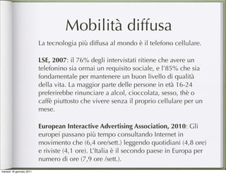 Mobilità diffusa
                          La tecnologia più diffusa al mondo è il telefono cellulare.

                          LSE, 2007: il 76% degli intervistati ritiene che avere un
                          telefonino sia ormai un requisito sociale, e l’85% che sia
                          fondamentale per mantenere un buon livello di qualità
                          della vita. La maggior parte delle persone in età 16-24
                          preferirebbe rinunciare a alcol, cioccolata, sesso, thè o
                          caffè piuttosto che vivere senza il proprio cellulare per un
                          mese.

                          European Interactive Advertising Association, 2010: Gli
                          europei passano più tempo consultando Internet in
                          movimento che (6,4 ore/sett.) leggendo quotidiani (4,8 ore)
                          e riviste (4,1 ore). L’Italia è il secondo paese in Europa per
                          numero di ore (7,9 ore /sett.).
martedì 18 gennaio 2011
 