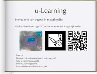 u-Learning
                          Interazione con oggetti in mixed reality

                          Geolocalizzazione, tag RFID, realtà aumentata (AR-tag o QR-code)




                           Esempi:
                           Percorso interattivo in classe (poster, oggetti),
                           Gita al parco/museo/città,
                           Informazioni segreteria,
                           Download materiale didattico, ecc.


martedì 18 gennaio 2011
 