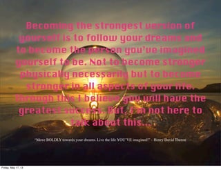 Becoming the strongest version of
yourself is to follow your dreams and
to become the person you’ve imagined
yourself to be. Not to become stronger
physically necessarily but to become
stronger in all aspects of your life.
Through this I believe you will have the
greatest success. But, I’m not here to
talk about this...
“Move BOLDLY towards your dreams. Live the life YOU’VE imagined!” - Henry David Therou
Friday, May 17, 13
 
