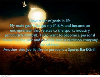 I have a lot of goals in life.
My main goal is to get my M.B.A. and become an
entrepreneur that relates to the sports industry
particularly football. I also want to become a personal
trainer on the side and possibly start a nutrition company
for athletes.
Another side job I’d like to pursue is a Sports Bar&Grill.
Friday, May 17, 13
 