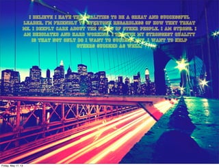 I believe I have the qualities to be a great and successful
leader. I’m friendly to everyone regardless of how they treat
me. I deeply care about the needs of other people. I am strong. I
am dedicated and hard working. I believe my strongest quality
is that not only do I want to succeed but, I want to help
others succeed as well.
Friday, May 17, 13
 