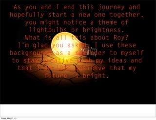 As you and I end this journey and
hopefully start a new one together,
you might notice a theme of
lightbulbs or brightness.
What is all this about Roy?
I’m glad you asked, I use these
backgrounds as a reminder to myself
to stay creative with my ideas and
that I am 100% positive that my
future is bright.
Friday, May 17, 13
 