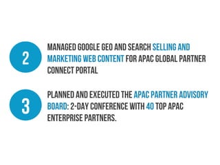 2

Managed Google Geo and Search selling and
marketing web content for APAC Global Partner
Connect Portal

3

Planned and executed the APAC Partner Advisory
Board: 2-day conference with 40 top APAC
Enterprise Partners.

 