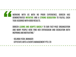 

Working with us with no prior experience, Doreen has
demonstrated initiative and a strong dedication to fulfill each
task assigned with good results.
Doreen learns and adapts quickly to our fast-pace organization
and many people here find her enthusiasm and dedication both
inspiring and motivating.
- Belinda Yeoh, manager
Citystate Arts & Events Management Pte Ltd

 