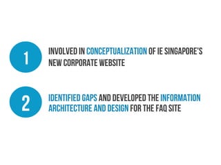 1

Involved in Conceptualization of IE Singapore's
new corporate website

2

identified gaps and developed the Information
Architecture and Design for the FAQ site

 
