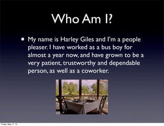 Who Am I?
• My name is Harley Giles and I’m a people
pleaser. I have worked as a bus boy for
almost a year now, and have grown to be a
very patient, trustworthy and dependable
person, as well as a coworker.
Friday, May 17, 13
 