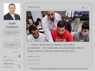 References
Product names, logos, brands, and other trademarks featured or referred to within are the property of their respective trademark holders.
The Extras
Experience
Bio
References
Never let the fear of striking
out get in your way.
babe ruth
Action is the real measure of
intelligence.
Justin
Crawford
Justins dedication to students and staff is
exceptional he consistently uses leadership skills to
bring creativity and innovation into his work
Sandra Cantwell
Freshman Principal
Joplin High School
napoleon hill
 