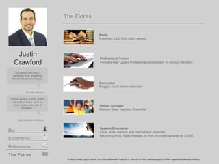 The Extras
Nerdy
Published ICLE Gold Seal Lessons
Thrives in Chaos
Missouri State Teaching Credential
Product names, logos, brands, and other trademarks featured or referred to within are the property of their respective trademark holders.
Connected
Blogger, social media enthusiast
The Extras
Experience
Bio
References
The person who says it
cannot be done should not
interrupt the person doing it.
chinese proverb
All that we lack at birth, all that
we need when we come to
man's estate, is the gift of
education.
jean jacques rousseau
Justin
Crawford
Speaker/Entertainer
Local, state, national, and international presenter
Recording Artist, Radio Release, in front of crowds as large as 10,000
Professional Trainer
Provides High Quality Professions Development in and out of District
 
