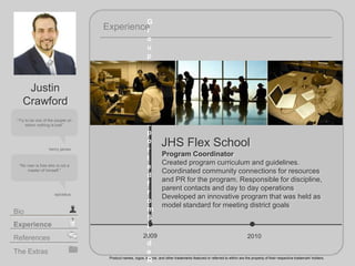 2009
JHS Flex School
2010
Experience
Product names, logos, brands, and other trademarks featured or referred to within are the property of their respective trademark holders.
The Extras
Experience
Bio
References
Try to be one of the people on
whom nothing is lost!
henry james
"No man is free who is not a
master of himself."
Justin
Crawford
epictetus
Program Coordinator
Created program curriculum and guidelines.
Coordinated community connections for resources
and PR for the program. Responsible for discipline,
parent contacts and day to day operations
Developed an innovative program that was held as
model standard for meeting district goals
G
r
o
u
p
w
a
s
n
o
t
e
x
p
o
r
t
e
d
f
r
o
m
S
l
i
d
e
R
 