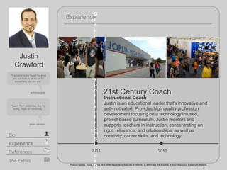 2011
21st Century Coach
2012
Experience
Product names, logos, brands, and other trademarks featured or referred to within are the property of their respective trademark holders.
The Extras
Experience
Bio
References
It is better to be hated for what
you are than to be loved for
something you are not.
anndrea gide
Learn from yesterday, live for
today, hope for tomorrow.
Justin
Crawford
albert einstein
Instructional Coach
Justin is an educational leader that's innovative and
self-motivated. Provides high quality profession
development focusing on a technology infused,
project-based curriculum. Justin mentors and
supports teachers in instruction, concentrating on
rigor, relevance, and relationships, as well as
creativity, career skills, and technology.
G
r
o
u
p
w
a
s
n
o
t
e
x
p
o
r
t
e
d
f
r
o
m
S
l
i
d
e
R
 