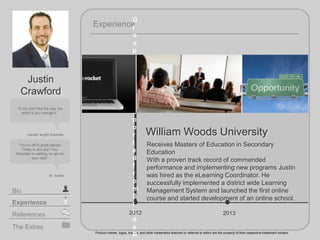 2012
William Woods University
Receives Masters of Education in Secondary
Education
With a proven track record of commended
performance and implementing new programs Justin
was hired as the eLearning Coordinator. He
successfully implemented a district wide Learning
Management System and launched the first online
course and started development of an online school.
Experience
Product names, logos, brands, and other trademarks featured or referred to within are the property of their respective trademark holders.
The Extras
Experience
Bio
References
If you dont like the way the
world is you change it.
marian wright edelman
Youre off to great places!
Today is you day! Your
Mountain is waiting, so get on
your way!
dr. suess
Justin
Crawford
2013
G
r
o
u
p
w
a
s
n
o
t
e
x
p
o
r
t
e
d
f
r
o
m
S
l
i
d
e
R
 