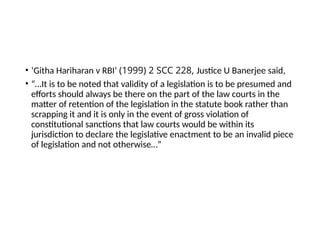 • ‘Githa Hariharan v RBI’ (1999) 2 SCC 228, Justice U Banerjee said,
• “…It is to be noted that validity of a legislation is to be presumed and
efforts should always be there on the part of the law courts in the
matter of retention of the legislation in the statute book rather than
scrapping it and it is only in the event of gross violation of
constitutional sanctions that law courts would be within its
jurisdiction to declare the legislative enactment to be an invalid piece
of legislation and not otherwise…”
 