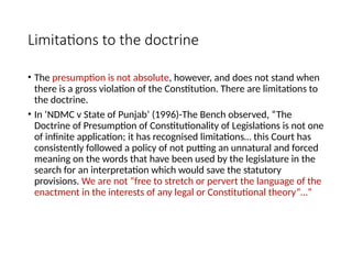 Limitations to the doctrine
• The presumption is not absolute, however, and does not stand when
there is a gross violation of the Constitution. There are limitations to
the doctrine.
• In ‘NDMC v State of Punjab’ (1996)-The Bench observed, “The
Doctrine of Presumption of Constitutionality of Legislations is not one
of infinite application; it has recognised limitations… this Court has
consistently followed a policy of not putting an unnatural and forced
meaning on the words that have been used by the legislature in the
search for an interpretation which would save the statutory
provisions. We are not “free to stretch or pervert the language of the
enactment in the interests of any legal or Constitutional theory”…”
 