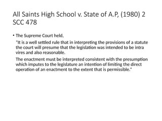 All Saints High School v. State of A.P, (1980) 2
SCC 478
• The Supreme Court held,
“It is a well settled rule that in interpreting the provisions of a statute
the court will presume that the legislation was intended to be intra
vires and also reasonable.
The enactment must be interpreted consistent with the presumption
which imputes to the legislature an intention of limiting the direct
operation of an enactment to the extent that is permissible.”
 
