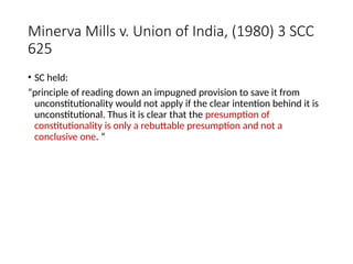 Minerva Mills v. Union of India, (1980) 3 SCC
625
• SC held:
“principle of reading down an impugned provision to save it from
unconstitutionality would not apply if the clear intention behind it is
unconstitutional. Thus it is clear that the presumption of
constitutionality is only a rebuttable presumption and not a
conclusive one. “
 