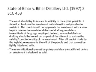 State of Bihar v. Bihar Distillery Ltd. (1997) 2
SCC 453
• The court should try to sustain its validity to the extent possible. It
should strike down the enactment only when it is not possible to
sustain it. The court should not approach the enactment with a view
to pick holes or to search for defects of drafting, much less
inexactitude of language employed. Indeed, any such defects of
drafting should be ironed out as part of the attempt to sustain the
validity/constitutionality of the enactment. After all, an Act made by
the legislature represents the will of the people and that cannot be
lightly interfered with.
• The unconstitutionality must be plainly and clearly established before
an enactment is declared as void.
 