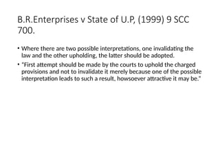 B.R.Enterprises v State of U.P, (1999) 9 SCC
700.
• Where there are two possible interpretations, one invalidating the
law and the other upholding, the latter should be adopted.
• “First attempt should be made by the courts to uphold the charged
provisions and not to invalidate it merely because one of the possible
interpretation leads to such a result, howsoever attractive it may be.”
 