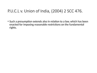 P.U.C.L v. Union of India, (2004) 2 SCC 476.
• Such a presumption extends also in relation to a law, which has been
enacted for imposing reasonable restrictions on the fundamental
rights.
 