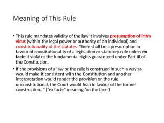 Meaning of This Rule
• This rule mandates validity of the law it involves presumption of intra
virus (within the legal power or authority of an individual) and
constitutionality of the statutes. There shall be a presumption in
favour of constitutionality of a legislation or statutory rule unless ex
facie it violates the fundamental rights guaranteed under Part III of
the Constitution.
• If the provisions of a law or the rule is construed in such a way as
would make it consistent with the Constitution and another
interpretation would render the provision or the rule
unconstitutional, the Court would lean in favour of the former
construction. ” (“ex facie” meaning ‘on the face’)
 