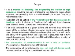 Scope
• It is a method of allocating and heightening the burden of legal
persuasion, requiring the party challenging the statute to make a legal
argument so convincing that unconstitutionality is shown "beyond a
reasonable doubt."
• legislation will be upheld if any "rational basis' for its passage can be
imagined, unless it violates a "fundamental" right-and liberty has not
been deemed by the Court to be a fundamental right.
• If on one construction in a given statute will become ultra vires the
power of the legislature whereas on another construction, which may be
open, the statute remains effective and operative, the Court will prefer
the latter, on the ground that the Legislature is presumed not to have
intended an excess of its jurisdiction. (Chiranjitlal Chowdhary v. Union of
India, AIR 1951 SC 4.)
• The presumption of constitutionality is not a rule of evidence.
(Presumption of Regularity is rule of Evidence)
• The presumption of constitutionality does not deal with factual proof,
because constitutionality is a question of law, not of fact.
 