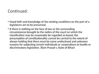 Continued:
• Good faith and knowledge of the existing conditions on the part of a
legislature are to be presumed,
• If there is nothing on the face of law or the surrounding
circumstances brought to the notice of the court on which the
classification may be reasonably be regarded as based, the
presumption of constitutionality cannot be carried to the extent of
always holding that there must be some undisclosed and unknown
reasons for subjecting certain individuals or corporations to hostile or
discriminatory legislation. (Ram Prasad v. State of Bihar)
 