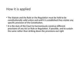 How it is applied
• The Statute and the Rule or the Regulation must be held to be
constitutionally valid unless and until it is established they violate any
specific provision of the Constitution.
• It is the duty of the Court to harmoniously construe different
provisions of any Act or Rule or Regulation, if possible, and to sustain
the same rather than striking down the provisions out right
 