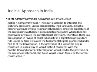 Judicial Approach in India
• In ML Kamra v New India Assurance, AIR 1992 SC1072
Justice K Ramaswamy said: “The court ought not to interpret the
statutory provisions, unless compelled by their language, in such a
manner as would involve its unconstitutionality, since the legislature of
the rule making authority is presumed to enact a law which does not
contravene or violate the constitutional provisions. Therefore, there is a
presumption in favour of constitutionality of a legislation or statutory
rule unless ex facie it violates the fundamental rights guaranteed under
Part III of the Constitution. If the provisions of a law or the rule is
construed in such a way as would make it consistent with the
Constitution and another interpretation would render the provision or
the rule unconstitutional, the Court would lean in favour of the former
construction. ”
 