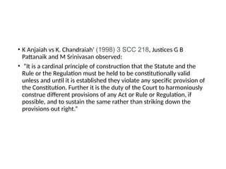 • K Anjaiah vs K. Chandraiah’ (1998) 3 SCC 218, Justices G B
Pattanaik and M Srinivasan observed:
• “It is a cardinal principle of construction that the Statute and the
Rule or the Regulation must be held to be constitutionally valid
unless and until it is established they violate any specific provision of
the Constitution. Further it is the duty of the Court to harmoniously
construe different provisions of any Act or Rule or Regulation, if
possible, and to sustain the same rather than striking down the
provisions out right.”
 