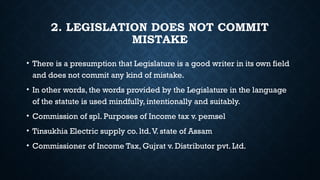 2. LEGISLATION DOES NOT COMMIT
MISTAKE
• There is a presumption that Legislature is a good writer in its own field
and does not commit any kind of mistake.
• In other words, the words provided by the Legislature in the language
of the statute is used mindfully, intentionally and suitably.
• Commission of spl. Purposes of Income tax v. pemsel
• Tinsukhia Electric supply co. ltd.V. state of Assam
• Commissioner of Income Tax, Gujrat v. Distributor pvt. Ltd.
 