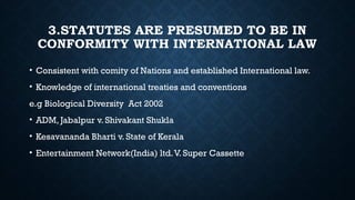 3.STATUTES ARE PRESUMED TO BE IN
CONFORMITY WITH INTERNATIONAL LAW
• Consistent with comity of Nations and established International law.
• Knowledge of international treaties and conventions
e.g Biological Diversity Act 2002
• ADM, Jabalpur v. Shivakant Shukla
• Kesavananda Bharti v. State of Kerala
• Entertainment Network(India) ltd.V. Super Cassette
 