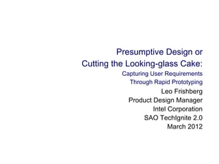 Presumptive Design or
Cutting the Looking-glass Cake:
Capturing User Requirements
Through Rapid Prototyping
Leo Frishberg
Product Design Manager
Intel Corporation
SAO TechIgnite 2.0
March 2012
 